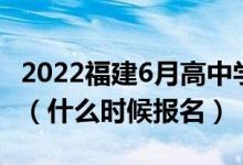 2022福建6月高中學(xué)業(yè)水平合格考試報名時間（什么時候報名）