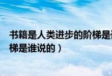 書籍是人類進(jìn)步的階梯是誰說的名言（書籍是人類進(jìn)步的階梯是誰說的）