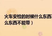 火車(chē)安檢的時(shí)候什么東西不能帶化妝品（火車(chē)安檢的時(shí)候什么東西不能帶）