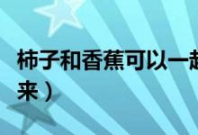 柿子和香蕉可以一起吃嗎（愛(ài)吃的小伙伴看過(guò)來(lái)）