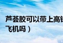 蘆薈膠可以帶上高鐵地鐵嗎（蘆薈膠可以帶上飛機(jī)嗎）