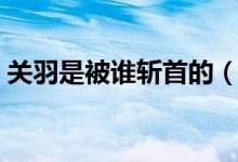 關(guān)羽是被誰斬首的（關(guān)羽是被哪個(gè)砍了頭滴）