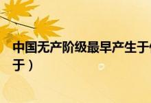 中國(guó)無(wú)產(chǎn)階級(jí)最早產(chǎn)生于什么時(shí)期（中國(guó)無(wú)產(chǎn)階級(jí)最早誕生于）