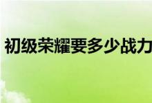 初級(jí)榮耀要多少戰(zhàn)力（初級(jí)榮耀要多少戰(zhàn)力）