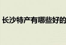 長(zhǎng)沙特產(chǎn)有哪些好的（湖南長(zhǎng)沙有哪些特產(chǎn)）