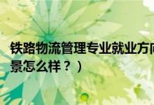 鐵路物流管理專(zhuān)業(yè)就業(yè)方向（2022鐵路物流管理專(zhuān)業(yè)就業(yè)前景怎么樣？）