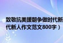 致敬抗美援朝爭(zhēng)做時(shí)代新人作文600（致敬抗美援朝爭(zhēng)做時(shí)代新人作文范文800字）