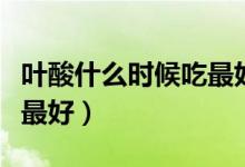 葉酸什么時(shí)候吃最好（葉酸片每天什么時(shí)候吃最好）