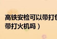 高鐵安檢可以帶打包的飯菜嗎（高鐵安檢可以帶打火機(jī)嗎）