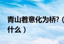 青山著意化為橋?(青山著意化為橋的意思是什么)