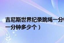 吉尼斯世界紀(jì)錄跳繩一分鐘跳多少個(gè)（吉尼斯世界紀(jì)錄跳繩一分鐘多少個(gè)）