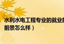 水利水電工程專(zhuān)業(yè)的就業(yè)前景（2022水利水電工程專(zhuān)業(yè)就業(yè)前景怎么樣）