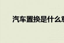 汽車置換是什么意思（汽車置換解釋）