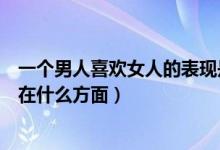 一個(gè)男人喜歡女人的表現(xiàn)是什么（一個(gè)男人喜歡女人的表現(xiàn)在什么方面）