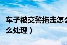 車子被交警拖走怎么處理（車子被交警拖走怎么處理）