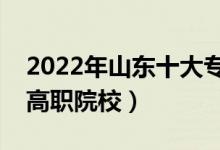 2022年山東十大?？茖W(xué)校排名（山東最好的高職院校）