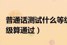 普通話測(cè)試什么等級(jí)合格（普通話測(cè)試什么等級(jí)算通過(guò)）