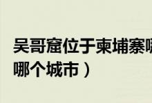 吳哥窟位于柬埔寨哪個(gè)市（吳哥窟位于柬埔寨哪個(gè)城市）