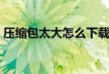 壓縮包太大怎么下載（壓縮包太大怎么變?。?class=