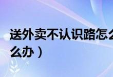 送外賣不認識路怎么處理(送外賣不認識路怎么辦)