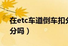在etc車道倒車扣分么（進(jìn)去etc車道倒車扣分嗎）