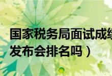 國(guó)家稅務(wù)局面試成績(jī)公布（國(guó)考國(guó)稅面試成績(jī)發(fā)布會(huì)排名嗎）