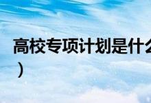 高校專項(xiàng)計劃是什么意思（報名需要哪些條件）
