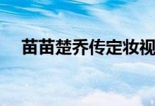 苗苗楚喬傳定妝視頻（苗苗楚喬傳演誰）