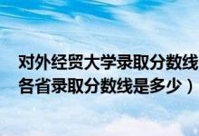 對(duì)外經(jīng)貿(mào)大學(xué)錄取分?jǐn)?shù)線2021年（2021對(duì)外經(jīng)濟(jì)貿(mào)易大學(xué)各省錄取分?jǐn)?shù)線是多少）