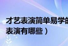 才藝表演簡單易學(xué)的有哪些（簡單的個人才藝表演有哪些）
