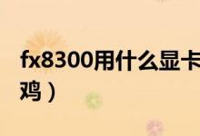 fx8300用什么顯卡好（fx8300用什么顯卡吃雞）