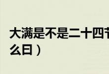大滿是不是二十四節(jié)氣（二十四節(jié)氣大滿是什么曰）