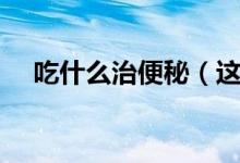 吃什么治便秘(這些食物可能有所幫助)