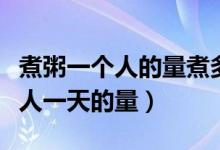 煮粥一個人的量煮多少米（煮粥放多少米一個人一天的量）