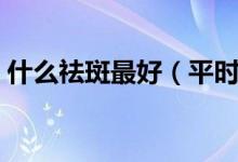 什么祛斑最好（平時吃什么去祛斑效果最好）