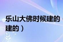 樂山大佛時候建的（樂山大佛是誰建的是好久建的）