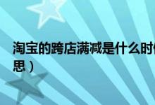 淘寶的跨店滿減是什么時候才有（淘寶的跨店滿減是什么意思）