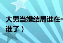大男當(dāng)婚結(jié)局誰(shuí)在一起了（大男當(dāng)婚結(jié)局誰(shuí)和誰(shuí)了）