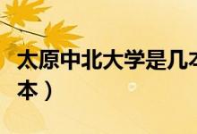太原中北大學(xué)是幾本院校（太原中北大學(xué)是幾本）