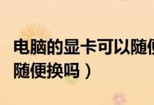 電腦的顯卡可以隨便換的嗎（電腦的顯卡可以隨便換嗎）