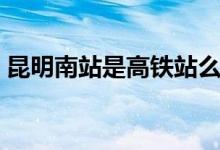 昆明南站是高鐵站么（昆明南站是高鐵站嗎）