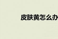皮膚黃怎么辦（三個辦法分享）