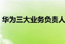 華為三大業(yè)務(wù)負(fù)責(zé)人（華為三大業(yè)務(wù)是什么）