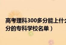高考理科300多分能上什么?？茖W(xué)校（2022高考文科300多分的?？茖W(xué)校名單）