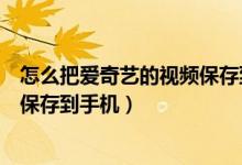 怎么把愛奇藝的視頻保存到手機相冊（怎么把愛奇藝的視頻保存到手機）