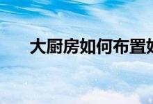 大廚房如何布置好（介紹這幾個技巧）