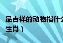 最吉祥的動(dòng)物指什么生肖（吉祥的動(dòng)物指哪個(gè)生肖）