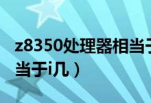 z8350處理器相當(dāng)于i5幾代（z8350處理器相當(dāng)于i幾）