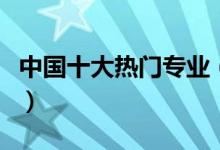 中國(guó)十大熱門專業(yè)（中國(guó)十大熱門專業(yè)有哪些）