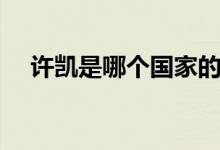 許凱是哪個(gè)國家的（許凱是哪個(gè)大學(xué)的）